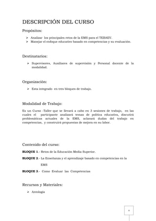 4
DESCRIPCIÓN DEL CURSO
Propósitos:
 Analizar los principales retos de la EMS para el TEBAEV.
 Manejar el enfoque educativo basado en competencias y su evaluación.
Destinatarios:
 Supervisores, Auxiliares de supervisión y Personal docente de la
modalidad.
Organización:
 Esta integrado en tres bloques de trabajo.
Modalidad de Trabajo:
Es un Curso -Taller que se llevará a cabo en 3 sesiones de trabajo, en las
cuales el participante analizará temas de política educativa, discutirá
problemáticas actuales de la EMS, aclarará dudas del trabajo en
competencias, y construirá propuestas de mejora en su labor.
Contenido del curso:
BLOQUE 1.- Retos de la Educación Media Superior.
BLOQUE 2.- La Enseñanza y el aprendizaje basado en competencias en la
EMS
BLOQUE 3.- Como Evaluar las Competencias
Recursos y Materiales:
 Antología
 