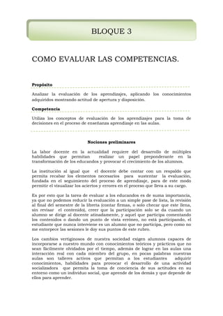 BLOQUE 3
COMO EVALUAR LAS COMPETENCIAS.
Propósito
Analizar la evaluación de los aprendizajes, aplicando los conocimientos
adquiridos mostrando actitud de apertura y disposición.
Competencia
Utiliza los conceptos de evaluación de los aprendizajes para la toma de
decisiones en el proceso de enseñanza aprendizaje en las aulas.
Nociones preliminares
La labor docente en la actualidad requiere del desarrollo de múltiples
habilidades que permitan realizar un papel preponderante en la
transformación de los educandos y provocar el crecimiento de los alumnos.
La institución al igual que el docente debe contar con un respaldo que
permita recabar los elementos necesarios para sustentar la evaluación,
fundada en el seguimiento del proceso de aprendizaje, para de este modo
permitir el visualizar los aciertos y errores en el proceso que lleva a su cargo.
Es por esto que la tarea de evaluar a los educandos es de suma importancia,
ya que no podemos reducir la evaluación a un simple pase de lista, la revisión
al final del semestre de la libreta (contar firmas, o solo checar que este llena,
sin revisar el contenido), creer que la participación solo se da cuando un
alumno se dirige al docente atinadamente, y aquel que participa comentando
los contenidos o dando un punto de vista erróneo, no está participando, el
estudiante que nunca interviene es un alumno que no participa, pero como no
me entorpece las sesiones le doy sus puntos de este rubro.
Los cambios vertiginosos de nuestra sociedad exigen alumnos capaces de
incorporarse a nuestro mundo con conocimientos teóricos y prácticos que no
sean fácilmente olvidados por el tiempo, además de lograr en las aulas una
interacción real con cada miembro del grupo, en pocas palabras nuestras
aulas son talleres activos que permitan a los estudiantes adquirir
conocimientos, habilidades para provocar el desarrollo de una actividad
socializadora que permita la toma de conciencia de sus actitudes en su
entorno como un individuo social, que aprende de los demás y que depende de
ellos para aprender.
 