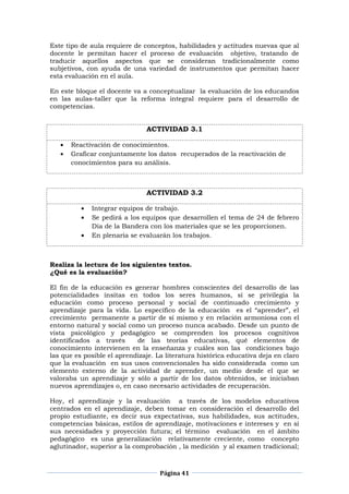 Página 41
Este tipo de aula requiere de conceptos, habilidades y actitudes nuevas que al
docente le permitan hacer el proceso de evaluación objetivo, tratando de
traducir aquellos aspectos que se consideran tradicionalmente como
subjetivos, con ayuda de una variedad de instrumentos que permitan hacer
esta evaluación en el aula.
En este bloque el docente va a conceptualizar la evaluación de los educandos
en las aulas-taller que la reforma integral requiere para el desarrollo de
competencias.
ACTIVIDAD 3.1
Reactivación de conocimientos.
Graficar conjuntamente los datos recuperados de la reactivación de
conocimientos para su análisis.
ACTIVIDAD 3.2
Integrar equipos de trabajo.
Se pedirá a los equipos que desarrollen el tema de 24 de febrero
Día de la Bandera con los materiales que se les proporcionen.
En plenaria se evaluarán los trabajos.
Realiza la lectura de los siguientes textos.
¿Qué es la evaluación?
El fin de la educación es generar hombres conscientes del desarrollo de las
potencialidades ínsitas en todos los seres humanos, sí se privilegia la
educación como proceso personal y social de continuado crecimiento y
aprendizaje para la vida. Lo específico de la educación es el “aprender”, el
crecimiento permanente a partir de sí mismo y en relación armoniosa con el
entorno natural y social como un proceso nunca acabado. Desde un punto de
vista psicológico y pedagógico se comprenden los procesos cognitivos
identificados a través de las teorías educativas, qué elementos de
conocimiento intervienen en la enseñanza y cuáles son las condiciones bajo
las que es posible el aprendizaje. La literatura histórica educativa deja en claro
que la evaluación en sus usos convencionales ha sido considerada como un
elemento externo de la actividad de aprender, un medio desde el que se
valoraba un aprendizaje y sólo a partir de los datos obtenidos, se iniciaban
nuevos aprendizajes o, en caso necesario actividades de recuperación.
Hoy, el aprendizaje y la evaluación a través de los modelos educativos
centrados en el aprendizaje, deben tomar en consideración el desarrollo del
propio estudiante, es decir sus expectativas, sus habilidades, sus actitudes,
competencias básicas, estilos de aprendizaje, motivaciones e intereses y en sí
sus necesidades y proyección futura; el término evaluación en el ámbito
pedagógico es una generalización relativamente creciente, como concepto
aglutinador, superior a la comprobación , la medición y al examen tradicional;
 