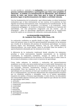 Página 42
en este sentido se entiende a la evaluación como componente pedagógico al
proceso continuo sistemático y participativo que tiene como propósito la
obtención , el análisis y la interpretación de información para establecer
juicios de valor, que sirven como base para la toma de decisiones y
permiten lograr el perfeccionamiento del objeto o actividad valorada.
Con los fundamentos de la evaluación aquí referenciados, se abren horizontes
evaluativos que si bien teóricamente no son nuevos, en la práctica no han
logrado incursionar directamente como herramienta de transformación de las
estructuras cognitivas del estudiante y al detonar a la evaluación como
componente pedagógico se recobra su dimensión formadora en el proceso del
aprendizaje, con una perspectiva congruente con las teorías que se
propugnan , para un aprendizaje significativo derivado de la construcción
social del sujeto en un contexto de evaluación continuada.(bordas, 2000)
LA EVALUACIÓN CUALITATIVA
Dr. Lamberto Vera Vélez, UIPR, Ponce, P.R.
La evaluación cualitativa es aquella donde se juzga o valora más la calidad
tanto del proceso como el nivel de aprovechamiento alcanzado de los alumnos
que resulta de la dinámica del proceso de enseñanza aprendizaje. La misma
procura lograr una descripción holística, esto es, que intenta analizar
exhaustivamente, con sumo detalle, tanto la actividad como los medios y el
aprovechamiento alcanzado por los alumnos en la clase.
A diferencia de la evaluación tradicional donde abundan los exámenes,
pruebas y otros instrumentos basados mayormente en la medición
cuantitativa, la evaluación cualitativa, aunque se valora el nivel de
aprovechamiento académico de los alumnos, se interesa más en saber cómo se
da en éstos la dinámica o cómo ocurre el proceso de aprendizaje.
Como todos sabemos, la medición y evaluación del aprovechamiento
académico no es sólo una tarea intelectual que se suele medir únicamente con
los exámenes. También depende de la conducta del educando en términos de
sus actitudes, intereses, sentimientos, carácter y otros atributos de la
personalidad. Para los maestros no les es fácil juzgar la calidad de los
aprendizajes de sus alumnos al tener que considerar éstos como parte integral
de su comportamiento. Las diversas dimensiones del comportamiento humano
por su condición subjetiva e intangible, como es el mismo aprendizaje,
requieren de medios y técnicas especializadas. A tales efectos, los educadores
han desarrollado algunas técnicas para medir aspectos que afectan los niveles
de aprendizaje tales como:
a. actitudes
b. asistencia y puntualidad a clases
c. cooperación
d. creatividad
e. liderazgo
f. motivación
g. participación
h. participación en clase
j. sociabilidad
 