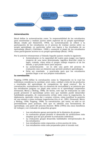 Página 47
Autoevaluación
Boud define la autoevaluación como "la responsabilidad de los estudiantes
para monitorizar y realizar juicios sobre aspectos de su propio aprendizaje"
(Boud, citado por Somervell, 1993). La autoevaluación se refiere a la
participación de los estudiantes en el proceso de realizar juicios sobre su
propio aprendizaje, en particular sobre sus logros y los resultados de su
aprendizaje (Boud y Falchikov, 1989) y aumenta el papel de los estudiantes
como participantes activos en su propio aprendizaje (Boud, 1995).
Por lo anterior retomaremos a Yolanda Argudín quinen resalta lo siguiente:
Autoevaluarse es la capacidad del sujeto para juzgar sus logros
respecto de una tarea determinada: significa describir cómo lo
logró, cuándo, cómo sitúa el propio trabajo respecto al de los
demás, y qué puede hacer para mejorar.
La autoevaluación no es sólo una parte del proceso de
evaluación sino un elemento que permite producir aprendizajes.
Debe ser enseñada y practicada para que los estudiantes
puedan llegar a ser sus propios evaluadores.
La coevaluación
Topping (1998) define la coevaluación como la "disposición en la cual los
individuos consideran la cantidad, nivel, valor, calidad o éxito de los productos
o resultados del aprendizaje de compañeros de igual estatus". En la
coevaluación, normalmente hay un elemento de mutualidad y se potencia que
los estudiantes jueguen un papel más activo en el aprendizaje cooperativo
(Orsmond, Merry y Reiling, 1996). De hecho, este tipo de evaluación no sólo
puede promover el aprendizaje activo sino que también puede desarrollar
habilidades grupales, de comunicación verbal, tales como la negociación, la
diplomacia, aprender cómo dar y aceptar críticas, cómo justificar la posición
de uno mismo o cómo rechazar sugerencias (Liu et al., 2001; Orsmond, Merry
y Reiling, 1996; Topping, 1998). La coevaluación, por tanto, no sólo es un
procedimiento para puntuar, sino que es además una herramienta de
aprendizaje, una parte del proceso docente. Mello (1993) cita cinco beneficios
de trabajar y ser evaluado en pequeños grupos:
• Los estudiantes ganan percepción de la dinámica de grupos.
• La evaluación grupal permite el desarrollo de atribuciones más
amplias que las que permite la evaluación individual.
• La evaluación grupal desarrolla habilidades interpersonales de
los estudiantes.
• Los estudiantes están expuestos a otros puntos de vista.
• Los estudiantes están más preparados para el mundo real.
 