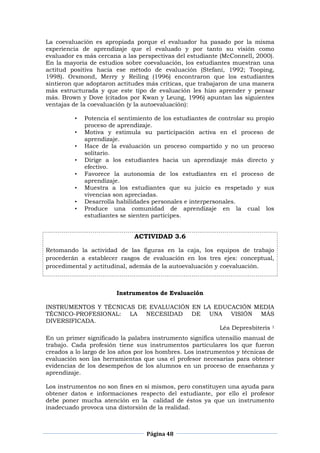 Página 48
La coevaluación es apropiada porque el evaluador ha pasado por la misma
experiencia de aprendizaje que el evaluado y por tanto su visión como
evaluador es más cercana a las perspectivas del estudiante (McConnell, 2000).
En la mayoría de estudios sobre coevaluación, los estudiantes muestran una
actitud positiva hacia ese método de evaluación (Stefani, 1992; Tooping,
1998). Orsmond, Merry y Reiling (1996) encontraron que los estudiantes
sintieron que adoptaron actitudes más críticas, que trabajaron de una manera
más estructurada y que este tipo de evaluación les hizo aprender y pensar
más. Brown y Dove (citados por Kwan y Leung, 1996) apuntan las siguientes
ventajas de la coevaluación (y la autoevaluación):
• Potencia el sentimiento de los estudiantes de controlar su propio
proceso de aprendizaje.
• Motiva y estimula su participación activa en el proceso de
aprendizaje.
• Hace de la evaluación un proceso compartido y no un proceso
solitario.
• Dirige a los estudiantes hacia un aprendizaje más directo y
efectivo.
• Favorece la autonomía de los estudiantes en el proceso de
aprendizaje.
• Muestra a los estudiantes que su juicio es respetado y sus
vivencias son apreciadas.
• Desarrolla habilidades personales e interpersonales.
• Produce una comunidad de aprendizaje en la cual los
estudiantes se sienten partícipes.
ACTIVIDAD 3.6
Retomando la actividad de las figuras en la caja, los equipos de trabajo
procederán a establecer rasgos de evaluación en los tres ejes: conceptual,
procedimental y actitudinal, además de la autoevaluación y coevaluación.
Instrumentos de Evaluación
INSTRUMENTOS Y TÉCNICAS DE EVALUACIÓN EN LA EDUCACIÓN MEDIA
TÉCNICO-PROFESIONAL: LA NECESIDAD DE UNA VISIÓN MÁS
DIVERSIFICADA.
Léa Depresbiteris 1
En un primer significado la palabra instrumento significa utensilio manual de
trabajo. Cada profesión tiene sus instrumentos particulares los que fueron
creados a lo largo de los años por los hombres. Los instrumentos y técnicas de
evaluación son las herramientas que usa el profesor necesarias para obtener
evidencias de los desempeños de los alumnos en un proceso de enseñanza y
aprendizaje.
Los instrumentos no son fines en sí mismos, pero constituyen una ayuda para
obtener datos e informaciones respecto del estudiante, por ello el profesor
debe poner mucha atención en la calidad de éstos ya que un instrumento
inadecuado provoca una distorsión de la realidad.
 
