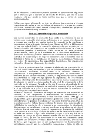 Página 49
En la educación, la evaluación permite conocer las competencias adquiridas
por el alumnos que le servirán en el mundo del trabajo, por ello no puede
realizarse sólo por medio de tests escritos sino que a través de tareas
contextualizadas.
Hablaremos aquí, además de los test, de algunos instrumentos y técnicas
evaluativas adecuadas a esta modalidad de educación: pruebas operatorias,
portafolios, análisis de casos, mapas conceptuales, observación, proyectos,
pruebas de conocimientos y entrevista.
Técnicas alternativas para la evaluación
Los nuevos desarrollos en evaluación han traído a la educación lo que se
conoce como evaluación alternativa, refiriéndose a los nuevos procedimientos
y técnicas que pueden ser usados dentro del contexto de la enseñanza e
incorporados a las actividades diarias el aula (Hamayan, 1995, p. 213).Aunque
no hay una sola definición de evaluación alternativa lo que se pretende con
dicha evaluación, principalmente, es recopilar evidencia acerca de cómo los
estudiantes procesan y completan tareas reales en un tema particular
(Huerta.Macías, 1995, p. 9).A diferencia de la evaluación tradicional, la
evaluación alternativa permite: Enfocarse en documentar el crecimiento del
individuo en cierto tiempo, en lugar de comparar a los estudiantes entre sí.
Enfatizar la fuerza de los estudiantes en lugar de las debilidades. Considerar
los estilos de aprendizaje, las capacidades lingüísticas, las experiencias
culturales, educativas y los niveles de estudio.
Los críticos argumentan que los exámenes tradicionales de respuesta fija no
dan una visión clara y veraz sobre lo que los estudiantes pueden traer con sus
conocimientos, solamente permiten traer a la memoria, observar la
comprensión o interpretación del conocimiento pero no demuestran la
habilidad del uso del conocimiento. Además, se argumenta que los exámenes
estandarizados de respuesta fija ignoran la importancia del conocimiento
holístico y la integración del conocimiento, no permiten evaluar la competencia
del alumno en objetivos educacionales de alto nivel de pensamiento o de lo
esperado por la sociedad. Aunado a ello, con frecuencia el resultado de las
evaluaciones se emplea solamente para adjudicar una nota a los participantes
y no es utilizado para poder proyectar nuevas estrategias de enseñanza -
aprendizaje para mejorar los esfuerzas.
El reto es entonces, desarrollar estrategias de evaluación que respondan en
concreto, a una integración e interpretación del conocimiento y la
transferencia de dicho conocimiento a otros contextos. Eisner (1993, pp 226-
232) plantea algunos principios que creemos pertinente tomar en cuenta para
entender mejor el proceso de evaluación y selección de instrumentos. Para él,
la evaluación debe: Reflejar las necesidades del mundo real, aumentando las
habilidades de resolución de problemas y de construcción de significado.
Mostrar cómo los estudiantes resuelven problemas y no solamente atender al
producto final de una tarea, ya que el razonamiento determine la habilidad
para transferir aprendizaje. Reflejar los valores de la comunidad intelectual.
No debe ser limitada a ejecución individual ya que la vida requiere de la
habilidad de trabajo en equipo. Permitir contar con más de una manera de
hacer las cosas, ya que las situaciones de la vida real raramente tienen
solamente una alternativa correcta. Promover la transferencia, presentación
de tareas que requieran que se use inteligentemente las herramientas de
aprendizaje, requerir que los estudiantes comprendan el todo, no sólo las
 