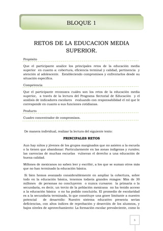 5
BLOQUE 1
RETOS DE LA EDUCACION MEDIA
SUPERIOR.
Propósito
Que el participante analice los principales retos de la educación media
superior en cuanto a: cobertura, eficiencia terminal y calidad, pertinencia y
atención al adolescente. Estableciendo compromisos y enfrentarlos desde su
situación específica.
Competencia
Que el participante reconozca cuáles son los retos de la educación media
superior, a través de la lectura del Programa Sectorial de Educación y el
análisis de indicadores escolares evaluando con responsabilidad el rol que le
corresponde en cuanto a sus funciones cotidianas.
Producto
Cuadro concentrador de compromisos.
De manera individual, realizar la lectura del siguiente texto:
PRINCIPALES RETOS
Aun hay niños y jóvenes de los grupos marginados que no asisten a la escuela
o la tienen que abandonar: Particularmente en las zonas indígenas y rurales;
las carencias de muchas escuelas vulneran el derecho a una educación de
buena calidad.
Millones de mexicanos no saben leer y escribir, a los que se suman otros más
que no han terminado la educación básica.
Si bien hemos avanzado considerablemente en ampliar la cobertura, sobre
todo en la educación básica, tenemos todavía grandes rezagos: Más de 30
millones de personas no concluyeron o nunca cursaron la primaria o la
secundaria, es decir, un tercio de la población mexicana no ha tenido acceso
a la educación básica o no ha podido concluirla. El promedio de escolaridad
es a la secundaria terminada, lo que constituye una grave limitante a nuestro
potencial de desarrollo: Nuestro sistema educativo presenta serias
deficiencias, con altos índices de reprobación y deserción de los alumnos, y
bajos niveles de aprovechamiento: La formación escolar prevaleciente, como lo
 