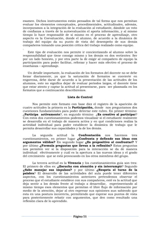 Página 51
examen. Dichos instrumentos están pensados de tal forma que nos permitan
evaluar los elementos conceptuales, procedimentales, actitudinales, además,
incorporamos a la integración de la evaluación al estudiante, dándole un voto
de confianza a través de la autoevaluación el aporta información, y al mismo
tiempo lo hace responsable de sí mismo en el proceso de aprendizaje, otro
aspecto es la Coevaluación, donde el alumno, de acuerdo a la dinámica de
trabajo del equipo da su punto de vista del desempeño de sus demás
compañeros tomando una posición crítica del trabajo realizado como equipo.
.
Este tipo de evaluación nos permite ir concientizando al alumno sobre la
responsabilidad que tiene consigo mismo y los demás en dos vertientes: Ser
por un lado honesto, y por otra parte la de exigir al compañero de equipo la
participación para poder facilitar, reforzar y hacer más efectivo el proceso de
enseñanza – aprendizaje.
Un detalle importante, la evaluación de los formatos del docente no se debe
forzar diariamente, ya que la saturación de formatos se convierte en
engorrosa, debe darse de acuerdo a la presentación de las actitudes de los
alumnos, esto no significa dejar de evaluar periodos largos, el docente tiene
que estar atento y captar la actitud al presentarse, para ser plasmada en los
formatos que a continuación describiremos.
Lista de Control
Nos permite este formato con base diez el registro de la aparición de
cuatro actitudes la primera es la Participación, donde nos preguntamos dos
cuestiones fundamentales para poder detectar este rubro. En primer término:
¿Participa activamente?, en segundo término ¿Es creativo al participar?
Con estos dos cuestionamientos podemos visualizar si el estudiante realmente
se desarrolla en el trabajo de manera activa y en qué condiciones realiza la
actividad individual para poder establecer la dinámica de trabajo que le
permita desarrollar sus capacidades y la de los demás.
La segunda actitud la Confrontación nos hacemos tres
cuestionamientos, en primer lugar ¿Confronta y defiende sus ideas con
argumentos válidos? En segundo lugar ¿Es propositivo al confrontar? Y
por último ¿Formula preguntas que llevan a la reflexión? Estas preguntas
nos permiten ver si la disposición para la interacción se da de manera
individual efectivamente y cuál es la apertura a las nuevas ideas y el grado
del crecimiento que se está provocando en los otros miembros del grupo.
La tercera actitud es la Vivencia y los cuestionamientos guía son tres:
El primero de ellos es: ¿Escucha con atención y sin interrumpir? Segundo
¿Sabe manejar sus impulsos? y por último ¿Respeta el turno de la
palabra? El desarrollo de las actividades del aula puede tener diferentes
aspectos, con los cuestionamientos anteriores pretendemos observar el
proceso que el estudiante establece con sus compañeros, esté es la actitud que
deja sentir a los demás frente al trabajo a desarrollar, experimentando al
mismo tiempo esos elementos que permitan el libre flujo de información por
medio de la atención, dejar al otro expresar sus opiniones aun sabiendo que
esta en una postura incorrecta, permitiendo que exprese sus puntos de vista
para posteriormente rebatir con argumentos, que den como resultado una
reflexión clara de lo aprendido.
 