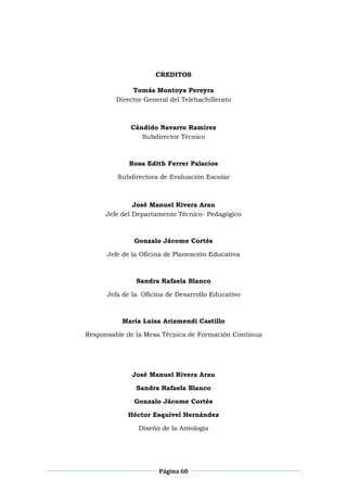 Página 60
CREDITOS
Tomás Montoya Pereyra
Director General del Telebachillerato
Cándido Navarro Ramírez
Subdirector Técnico
Rosa Edith Ferrer Palacios
Subdirectora de Evaluación Escolar
José Manuel Rivera Arau
Jefe del Departamento Técnico- Pedagógico
Gonzalo Jácome Cortés
Jefe de la Oficina de Planeación Educativa
Sandra Rafaela Blanco
Jefa de la Oficina de Desarrollo Educativo
María Luisa Arizmendi Castillo
Responsable de la Mesa Técnica de Formación Continua
José Manuel Rivera Arau
Sandra Rafaela Blanco
Gonzalo Jácome Cortés
Héctor Esquivel Hernández
Diseño de la Antología
 