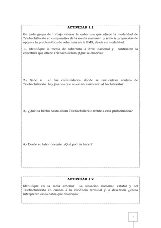7
ACTIVIDAD 1.1
En cada grupo de trabajo valorar la cobertura que ofrece la modalidad de
Telebachillerato en comparativa de la media nacional y redacte propuestas de
apoyo a la problemática de cobertura en la EMS, desde su modalidad.
1.- Identifique la media de cobertura a Nivel nacional y contrasten la
cobertura que ofrece Telebachillerato ¿Qué se observa?
2.- Sabe si en las comunidades donde se encuentran centros de
Telebachillerato hay jóvenes que no están asistiendo al bachillerato?
3.- ¿Que ha hecho hasta ahora Telebachillerato frente a esta problemática?
4.- Desde su labor docente ¿Qué podría hacer?
ACTIVIDAD 1.2
Identifique en la tabla anterior la situación nacional, estatal y del
Telebachillerato en cuanto a la eficiencia terminal y la deserción ¿Cómo
interpretan estos datos que observan?
 