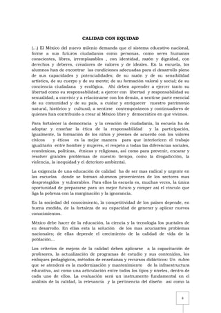 8
CALIDAD CON EQUIDAD
(…) El México del nuevo milenio demanda que el sistema educativo nacional,
forme a sus futuros ciudadanos como personas, como seres humanos
conscientes, libres, irremplazables , con identidad, razón y dignidad, con
derechos y deberes, creadores de valores y de ideales. En la escuela, los
alumnos han de encontrar las condiciones adecuadas para el desarrollo pleno
de sus capacidades y potencialidades; de su razón y de su sensibilidad
artística, de su cuerpo y de su mente; de su formación valoral y social; de su
conciencia ciudadana y ecológica. Ahí deben aprender a ejercer tanto su
libertad como su responsabilidad; a ejercer con libertad y responsabilidad su
sexualidad; a convivir y a relacionarse con los demás, a sentirse parte esencial
de su comunidad y de su país, a cuidar y enriquecer nuestro patrimonio
natural, histórico y cultural; a sentirse contemporáneos y continuadores de
quienes han contribuido a crear al México libre y democrático en que vivimos.
Para fortalecer la democracia y la creación de ciudadanía, la escuela ha de
adoptar y enseñar la ética de la responsabilidad y la participación,
Igualmente, la formación de los niños y jóvenes de acuerdo con los valores
cívicos y éticos es la mejor manera para que interioricen el trabajo
igualitario entre hombre y mujeres, el respeto a todas las diferencias sociales,
económicas, políticas, étnicas y religiosas, así como para prevenir, encarar y
resolver grandes problemas de nuestro tiempo, como la drogadicción, la
violencia, la inequidad y el deterioro ambiental.
La exigencia de una educación de calidad ha de ser mas radical y urgente en
las escuelas donde se forman alumnos provenientes de los sectores mas
desprotegidos y vulnerables. Para ellos la escuela es, muchas veces, la única
oportunidad de prepararse para un mejor futuro y romper así el vínculo que
liga la pobreza con la marginación y la ignorancia.
En la sociedad del conocimiento, la competitividad de los países depende, en
buena medida, de la fortaleza de su capacidad de generar y aplicar nuevos
conocimientos.
México debe hacer de la educación, la ciencia y la tecnología los puntales de
su desarrollo. En ellas esta la solución de los mas acuciantes problemas
nacionales; de ellas depende el crecimiento de la calidad de vida de la
población…
Los criterios de mejora de la calidad deben aplicarse a la capacitación de
profesores, la actualización de programas de estudio y sus contenidos, los
enfoques pedagógicos, métodos de enseñanza y recursos didácticos: Un rubro
que se atenderá es la modernización y mantenimiento de la infraestructura
educativa, así como una articulación entre todos los tipos y niveles, dentro de
cada uno de ellos. La evaluación será un instrumento fundamental en el
análisis de la calidad, la relevancia y la pertinencia del diseño así como la
 