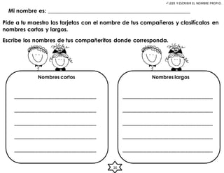 LEER Y ESCRIBIR EL NOMBRE PROPIO.
Pide a tu maestro las tarjetas con el nombre de tus compañeros y clasifícalos en
nombres cortos y largos.
Mi nombre es: ___________________________________________________
Escribe los nombres de tus compañeritos donde corresponda.
______________________________
______________________________
______________________________
______________________________
______________________________
_________________________________
_________________________________
_________________________________
_________________________________
_________________________________
Nombres cortos Nombres largos
16
 