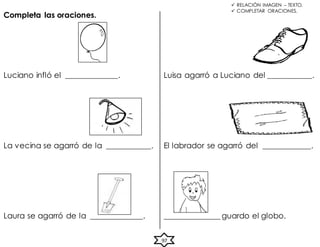  RELACIÓN IMAGEN – TEXTO.
 COMPLETAR ORACIONES.
Completa las oraciones.
97
Luciano infló el _____________. Luisa agarró a Luciano del ___________.
La vecina se agarró de la ___________. El labrador se agarró del ____________.
Laura se agarró de la _____________. ______________ guardo el globo.
 