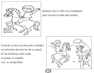 Esteban era un niño muy trabajador
que vivía en la orilla del pueblo.
Cuando no iba a la escuela, cuidaba
los animales del rancho de su papá.
En las mañanas salía a dar
un paseo a caballo,
con su amiga Elisa.
18
 
