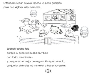 Entonces Esteban llevó al rancho un perro guardián,
para que vigilara a los animales.
Esteban estaba feliz
porque su perro se llevaba muy bien
con todos los animales
y porque era el mejor perro guardián que conocía,
ya que los animales no volvieron a hacer travesuras.
21
Establo
 