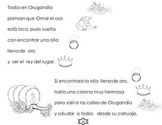 28
Todos en Orugandia
piensan que Omar el oso
está loco, pues sueña
con encontrar una olla
llena de oro
y ser el rey del lugar.
Si encontrara la olla llenade oro,
haría una corona muy hermosa
para salir a las calles de Orugandia
y saludar a todos desde su carruaje.
 