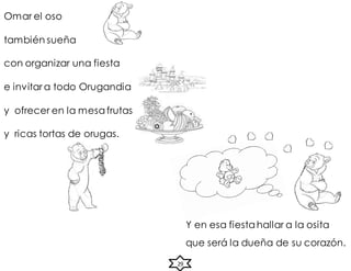 Y en esa fiesta hallar a la osita
que será la dueña de su corazón.
29
Omar el oso
también sueña
con organizar una fiesta
e invitar a todo Orugandia
y ofrecer en la mesa frutas
y ricas tortas de orugas.
 