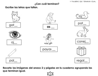 ¿Con cuál terminan?
gat__
pat__
oj__ conej__
pal__ regal__
os __
Escribe las letras que faltan.
34
 PALABRAS QUE TERMINAN IGUAL.
payas __
Recorta las imágenes del anexo 2 y pégalas en tu cuaderno agrupando las
que terminan igual.
 