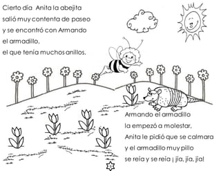Cierto día Anita la abejita
salió muy contenta de paseo
y se encontró con Armando
el armadillo,
el que tenía muchos anillos.
9
Armando el armadillo
la empezó a molestar,
Anita le pidió que se calmara
y el armadillo muy pillo
se reía y se reía ¡ jía, jía, jía!
 