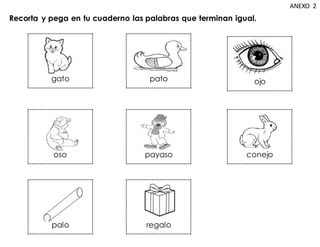 Recorta y pega en tu cuaderno las palabras que terminan igual.
ANEXO 2
gato
oso
palo regalo
conejo
payaso
ojo
pato
 
