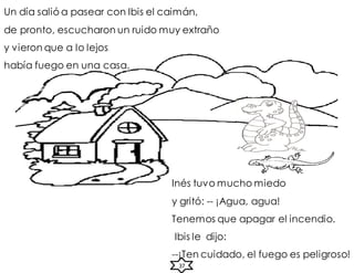 Inés tuvo mucho miedo
y gritó: -- ¡Agua, agua!
Tenemos que apagar el incendio.
Ibis le dijo:
--¡Ten cuidado, el fuego es peligroso!
Un día salió a pasear con Ibis el caimán,
de pronto, escucharon un ruido muy extraño
y vieron que a lo lejos
había fuego en una casa.
37
 