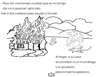 Al llegar a su casa
encontraron a un murciélago
y lo ayudaron,
pero Ismael no aparecía.
--Pero ahí vive Ismael,un piojo que es mi amigo.
--¡Se va a quemar!- grito Inés.
Inés e Ibis corrieron para ayudar a Ismael.
38
 