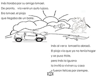 Inés al ver a Ismael lo abrazó.
El piojo vio que ya no tenía hogar
y se puso triste,
pero Inés la iguana
lo invitó a vivir en su casa
y fueron felices por siempre.
Inés lloraba por su amigo Ismael.
De pronto, vio venir un auto lujoso.
Era Ismael, el piojo
que llegaba de un baile.
39
 