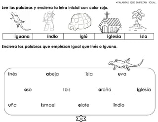 •PALABRAS QUE EMPIEZAN IGUAL.
Lee las palabras y encierra la letra inicial con color rojo.
iguana indio iglú iglesia isla
Encierra las palabras que empiezan igual que Inés o iguana.
Inés abeja isla uva
oso Ibis araña iglesia
uña Ismael elote indio
40
 