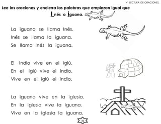  LECTURA DE ORACIONES.
Lee las oraciones y encierra las palabras que empiezan igual que
I nés o iguana.
La iguana se llama Inés.
Inés se llama la iguana.
Se llama Inés la iguana.
El indio vive en el iglú.
En el iglú vive el indio.
Vive en el iglú el indio.
La iguana vive en la iglesia.
En la iglesia vive la iguana.
Vive en la iglesia la iguana.
41
 
