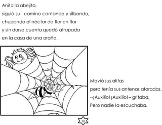 Anita la abejita,
siguió su camino cantando y silbando,
chupando el néctar de flor en flor
y sin darse cuenta quedó atrapada
en la casa de una araña.
10
Moviósus alitas
pero tenía sus antenas atoradas.
--¡Auxilio! ¡Auxilio! – gritaba,
Pero nadie la escuchaba.
 