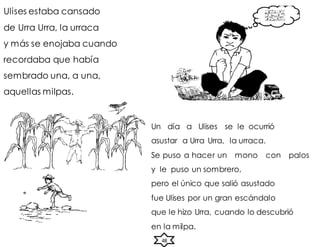 Ulises estaba cansado
de Urra Urra, la urraca
y más se enojaba cuando
recordaba que había
sembrado una, a una,
aquellas milpas.
Un día a Ulises se le ocurrió
asustar a Urra Urra, la urraca.
Se puso a hacer un mono con palos
y le puso un sombrero,
pero el único que salió asustado
fue Ulises por un gran escándalo
que le hizo Urra, cuando lo descubrió
en la milpa.
48
 