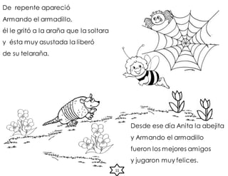 De repente apareció
Armando el armadillo,
él le gritó a la araña que la soltara
y ésta muy asustada la liberó
de su telaraña.
Desde ese día Anita la abejita
y Armando el armadillo
fueron los mejores amigos
y jugaron muy felices.
11
 