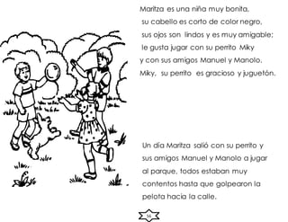 56
Maritza es una niña muy bonita,
su cabello es corto de color negro,
sus ojos son lindos y es muy amigable;
le gusta jugar con su perrito Miky
y con sus amigos Manuel y Manolo.
Miky, su perrito es gracioso y juguetón.
Un día Maritza salió con su perrito y
sus amigos Manuel y Manolo a jugar
al parque, todos estaban muy
contentos hasta que golpearon la
pelota hacia la calle.
 