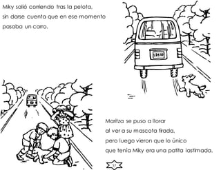 57
Miky salió corriendo tras la pelota,
sin darse cuenta que en ese momento
pasaba un carro.
Maritza se puso a llorar
al ver a su mascota tirada,
pero luego vieron que lo único
que tenía Miky era una patita lastimada.
 