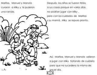 58
Maritza, Manuel y Manolo
curaron a Miky y le pusieron
una venda.
Así, Maritza, Manuel y Manolo salieron
a jugar con Miky tratando de cuidarlo
para que no sucediera lo mismo de
aquel día.
Después los niños se fueron tristes
a sus casas porque en varios días
no podrían jugar con Miky ,
pero con los cuidados de Maritza
y su mamá, Miky se repuso pronto.
 