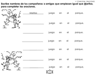59
 COMPLETAR ORACIONES.
______Maritza juega en el parque.
Escribe nombres de tus compañeros o amigos que empiezan igual que Maritza,
para completar las oraciones.
______________ juega en el parque.
_____________ juega en el parque.
_____________ juega en el parque.
_____________ juega en el parque.
______________ juega en el parque.
______________ juega en el parque.
 