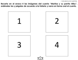 60
 SECUENCIA DE CUENTTOS.
Recorta en el anexo 4 las imágenes del cuento “Maritza y su perrito Miky”,
ordénalas las y pégalas de acuerdo a la historia y narra en forma oral el cuento.
1 2
3 4
 