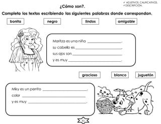 61
 ADJETIVOS CALIFICATIVOS.
DESCRIPCIÓN.
¿Cómo son?.
Completa los textos escribiendo las siguientes palabras donde correspondan.
bonita amigable
lindos
blanco juguetón
gracioso
negro
Maritza es una niña ___________________,
su cabello es __________________________,
sus ojos son ____________________________
y es muy ______________________________.
Miky es un perrito _________________________,
color ____________________________________
y es muy _________________________________.
 