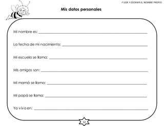 LEER Y ESCRIBIR EL NOMBRE PROPIO.
Mis datos personales
Mi nombre es: _____________________________________________________________
La fecha de mi nacimiento: ________________________________________________
Mi escuela se llama: _______________________________________________________
Mis amigos son: ____________________________________________________________
Mi mamá se llama: ________________________________________________________
Mi papá se llama: _________________________________________________________
Yo vivoen: ________________________________________________________________
12
 