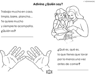  ADIVINANZAS.
Trabaja mucho en casa,
limpia, barre, plancha…
Te quiere mucho
y siempre te acompaña.
¿Quién es?
________________________
¿Qué es, qué es,
lo que tienes que lavar
por lo menos una vez
antes de comer?
_______________________
63
Adivina ¿Quién soy?
 