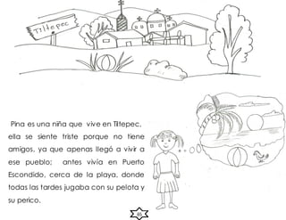 65
Pina es una niña que vive en Tiltepec,
ella se siente triste porque no tiene
amigos, ya que apenas llegó a vivir a
ese pueblo; antes vivía en Puerto
Escondido, cerca de la playa, donde
todas las tardes jugaba con su pelota y
su perico.
 