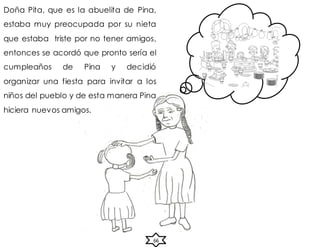 Doña Pita, que es la abuelita de Pina,
estaba muy preocupada por su nieta
que estaba triste por no tener amigos,
entonces se acordó que pronto sería el
cumpleaños de Pina y decidió
organizar una fiesta para invitar a los
niños del pueblo y de esta manera Pina
hiciera nuevos amigos.
66
 