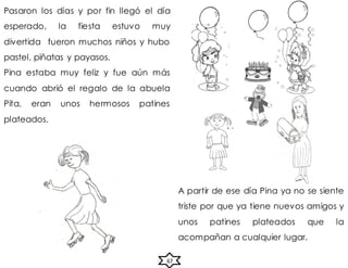 67
Pasaron los días y por fin llegó el día
esperado, la fiesta estuvo muy
divertida fueron muchos niños y hubo
pastel, piñatas y payasos.
Pina estaba muy feliz y fue aún más
cuando abrió el regalo de la abuela
Pita, eran unos hermosos patines
plateados.
A partir de ese día Pina ya no se siente
triste por que ya tiene nuevos amigos y
unos patines plateados que la
acompañan a cualquier lugar.
 