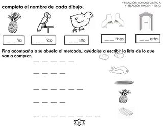 ___ ___ ___ ___ ___
___ ___ ___ ___
___ ___ ___ ___ ___ ___
___ ___ ___ ___
___ ___ ___ ___ ___ ___ ___ ___
68
RELACIÓN SONORO-GRÁFICA.
 RELACIÓN IMAGEN – TEXTO.
completa el nombre de cada dibujo.
__ __ ña __ __ rico __ __ llito __ __ tines __ __ erta
Pina acompaña a su abuela al mercado, ayúdales a escribir la lista de lo que
van a comprar.
 