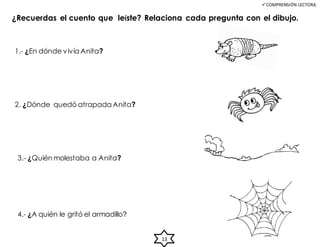 COMPRENSIÓN LECTORA.
¿Recuerdas el cuento que leíste? Relaciona cada pregunta con el dibujo.
1.- ¿En dónde vivía Anita?
2. ¿Dónde quedó atrapada Anita?
3.- ¿Quién molestaba a Anita?
4.- ¿A quién le gritó el armadillo?
13
 