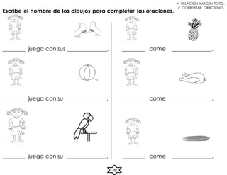 70
________ juega con sus ______________.
 RELACIÓN IMAGEN-TEXTO.
 COMPLETAR ORACIONES.
Escribe el nombre de los dibujos para completar las oraciones.
________ juega con su ______________.
________ juega con su ______________.
________ come ______________.
________ come ______________.
________ come ______________.
 