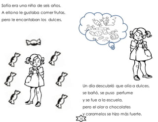 Sofía era una niña de seis años.
A ella no le gustaba comer frutas,
pero le encantaban los dulces.
Un día descubrió que olía a dulces,
se bañó, se puso perfume
y se fue a la escuela,
pero el olor a chocolates
y caramelos se hizo más fuerte.
73
 