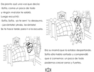 De pronto oyó una voz que decía:
-Sofía, come un poco de todo
y ningún mal olor te saldrá.
Luego escuchó:
-Sofía, Sofía, ya te serví tu desayuno.
- ¡Levántate! ¡Anda, levántate!
Se te hace tarde para ir a la escuela.
Era su mamá que la estaba despertando.
Sofía sólo había soñado y comprendió
que si comemos un poco de todo
podemos crecer sanos y fuertes.
76
 
