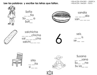 Lee las palabras y escribe las letras que faltan.
Sofía
__ __fía
So __ __ a
Sofí__
salchicha
__ __ __chicha
sal __ __ __cha
salchi__ __ __
sandía
__ __ __día
san __ __ __
seis
__ __ is
se __ __
silla
__ __lla
si __ __
Susana
__ __sana
Su__ __na
Su sa__ __
6
RELACIÓN SONORO – GRÁFICA.
RELACIÓN IMAGEN – TEXTO.
77
 