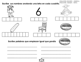 Escribe sus nombres anotando una letra en cada cuadrito.
6
Escribe palabras que empiezan igual que sandía
______________________________ ______________________________
______________________________ ______________________________
______________________________ ______________________________
______________________________ ______________________________
RELACIÓN SONORO – GRÁFICA.
RELACIÓN IMAGEN – TEXTO.
78
 