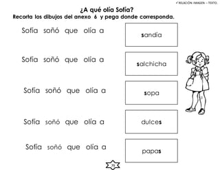 ¿A qué olía Sofía?
RELACIÓN IMAGEN – TEXTO.
Sofía soñó que olía a
Sofía soñó que olía a
Sofía soñó que olía a
Sofía soñó que olía a
Sofía soñó que olía a
sandía
Recorta los dibujos del anexo 6 y pega donde corresponda.
salchicha
sopa
dulces
papas
79
 