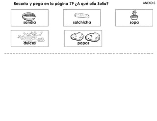 ANEXO 6
Recorta y pega en la página 79 ¿A qué olía Sofía?
sandía
dulces papas
salchicha sopa
_ _ _ _ _ _ _ _ _ _ _ _ _ _ _ _ _ _ _ _ _ _ _ _ _ _ _ _ _ _ _ _ _ _ _ _ __ _ _ __ _ _ _ __ _ _ _ __ _
 