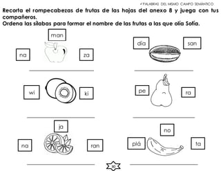 Recorta el rompecabezas de frutas de las hojas del anexo 8 y juega con tus
compañeros.
Ordena las sílabas para formar el nombre de las frutas a las que olía Sofía.
PALABRAS DEL MISMO CAMPO SEMÁNTICO
_____________________ ___________________
______________________ ____________________
______________________ ______________________
na za
san
ki
wi pe ra
ran
na ta
no
plá
man
día
ja
80
 